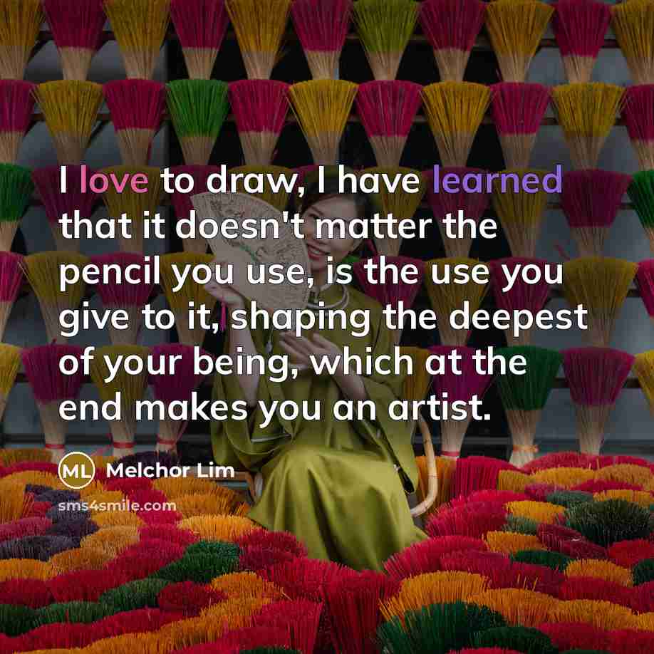 “I love to draw, I have learned that it doesn't matter the pencil you use, is the use you give to it, shaping the deepest of your being, which at the end makes you an artist.” quote by Melchor Lim