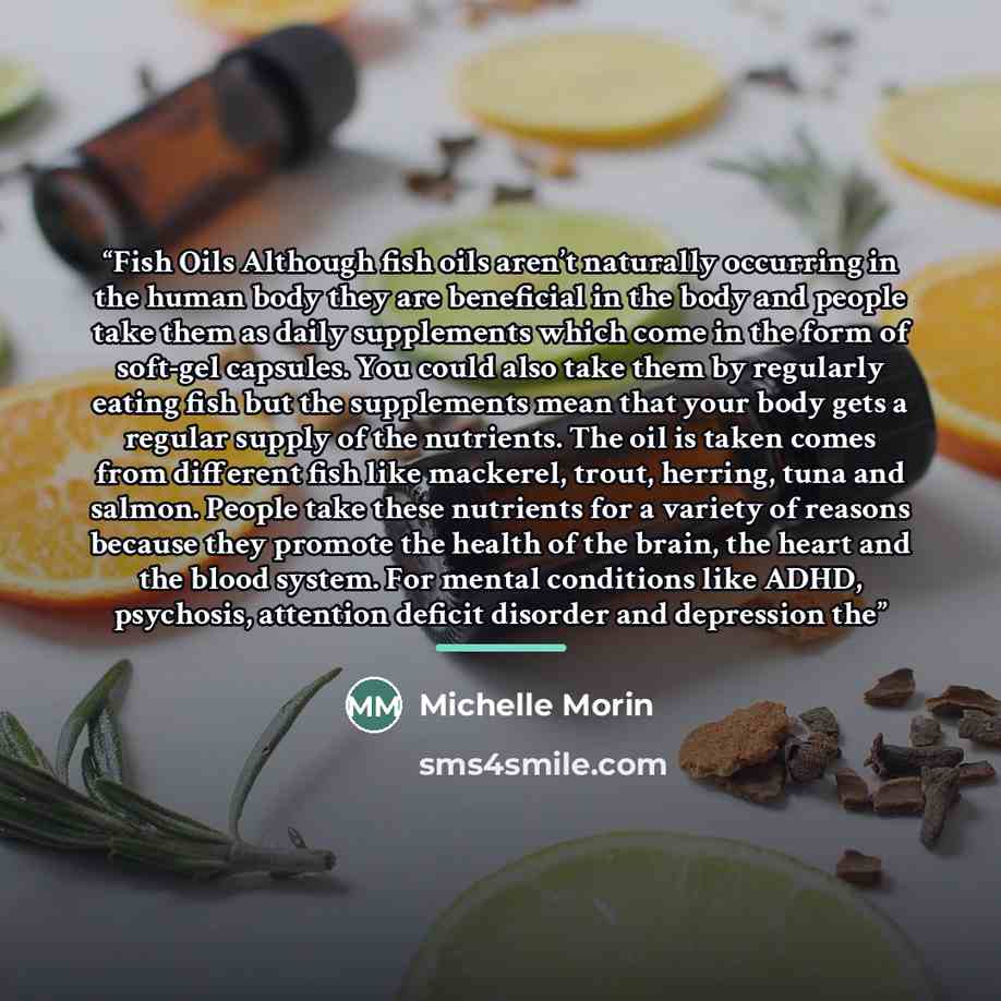 “Fish Oils Although fish oils aren’t naturally occurring in the human body they are beneficial in the body and people take them as daily supplements which come in the form of soft-gel capsules. You could also take them by regularly eating fish but the supplements mean that your body gets a regular…” quote by Michelle Morin