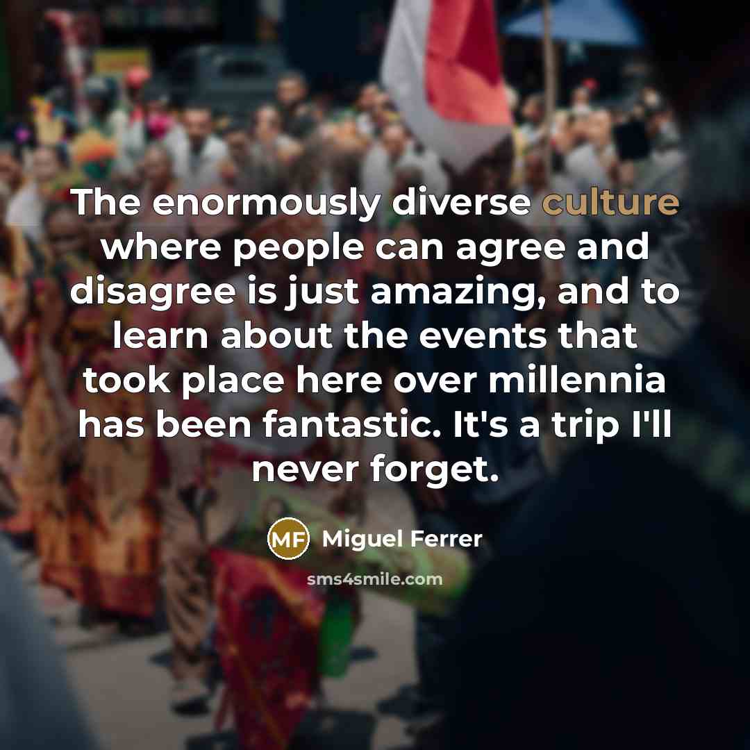 “The enormously diverse culture where people can agree and disagree is just amazing, and to learn about the events that took place here over millennia has been fantastic. It's a trip I'll never forget.” quote by Miguel Ferrer