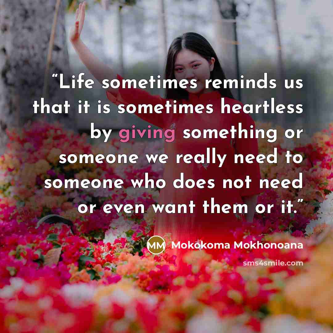 “Life sometimes reminds us that it is sometimes heartless by giving something or someone we really need to someone who does not need or even want them or it.” quote by Mokokoma Mokhonoana