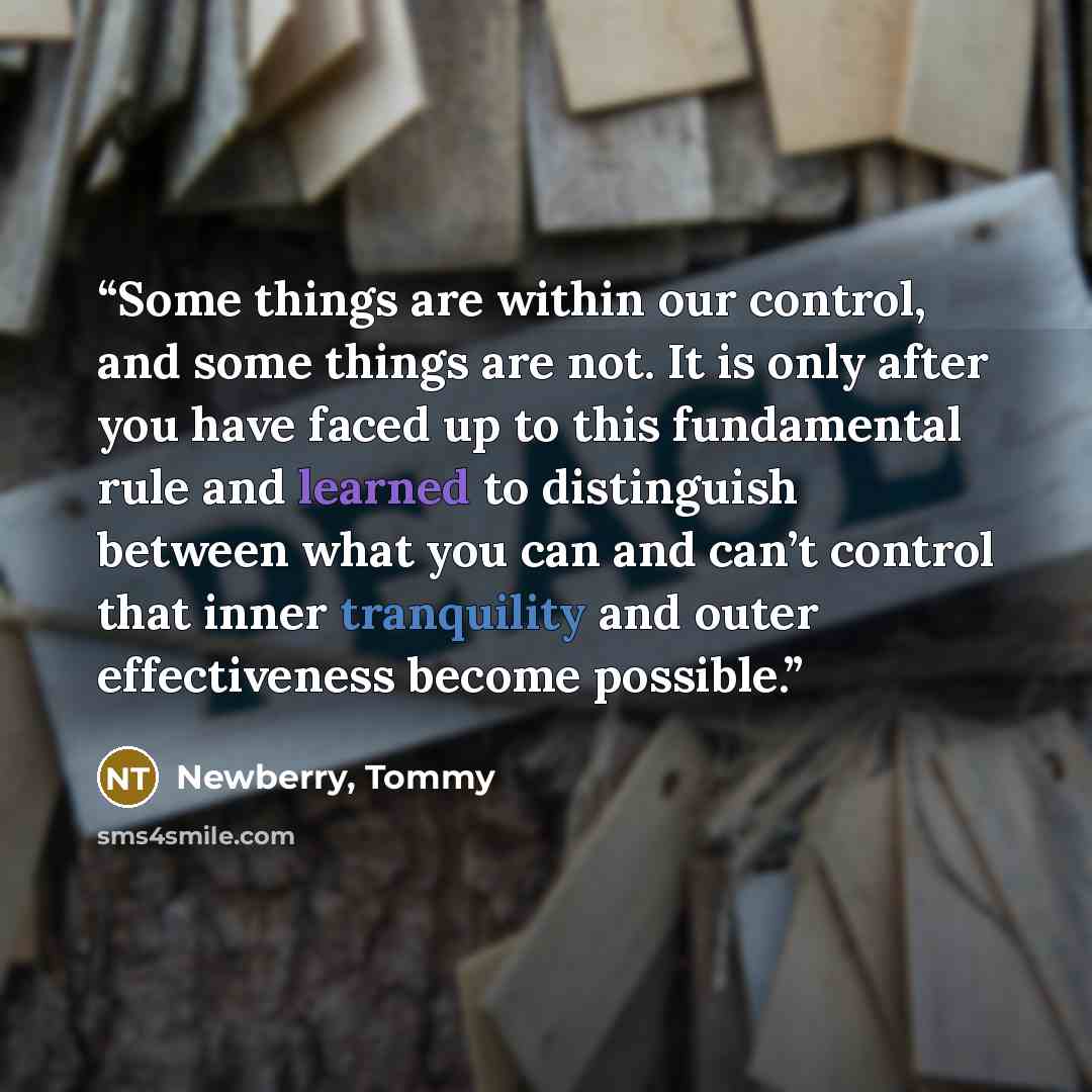 “Some things are within our control, and some things are not. It is only after you have faced up to this fundamental rule and learned to distinguish between what you can and can’t control that inner tranquility and outer effectiveness become possible.” quote by Newberry, Tommy