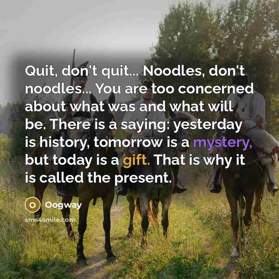 “Quit, don't quit... Noodles, don't noodles... You are too concerned about what was and what will be. There is a saying: yesterday is history, tomorrow is a mystery, but today is a gift. That is why it is called the present.” quote by Oogway