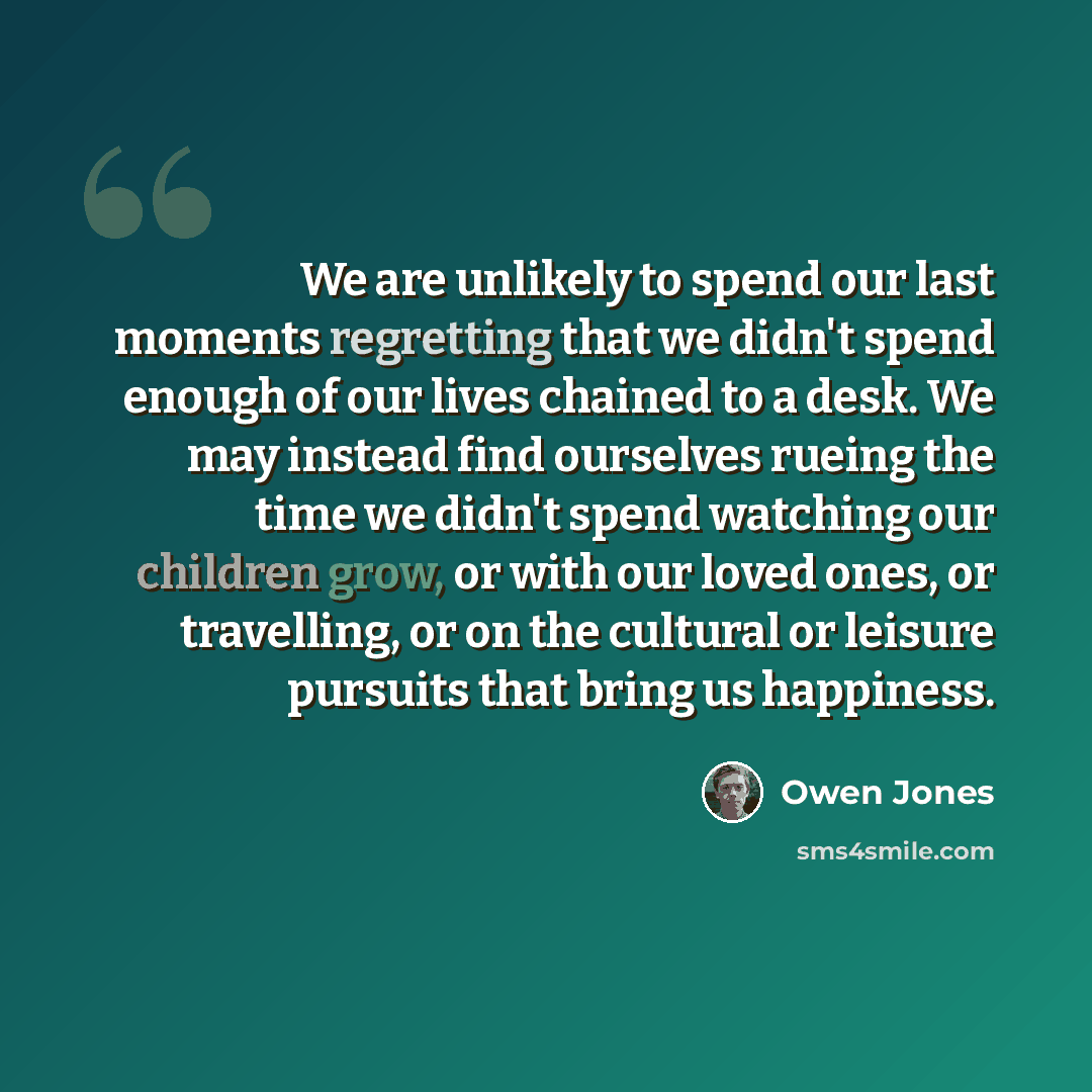 “We are unlikely to spend our last moments regretting that we didn't spend enough of our lives chained to a desk. We may instead find ourselves rueing the time we didn't spend watching our children grow, or with our loved ones, or travelling, or on the cultural or leisure pursuits that bring us…” quote by Owen Jones