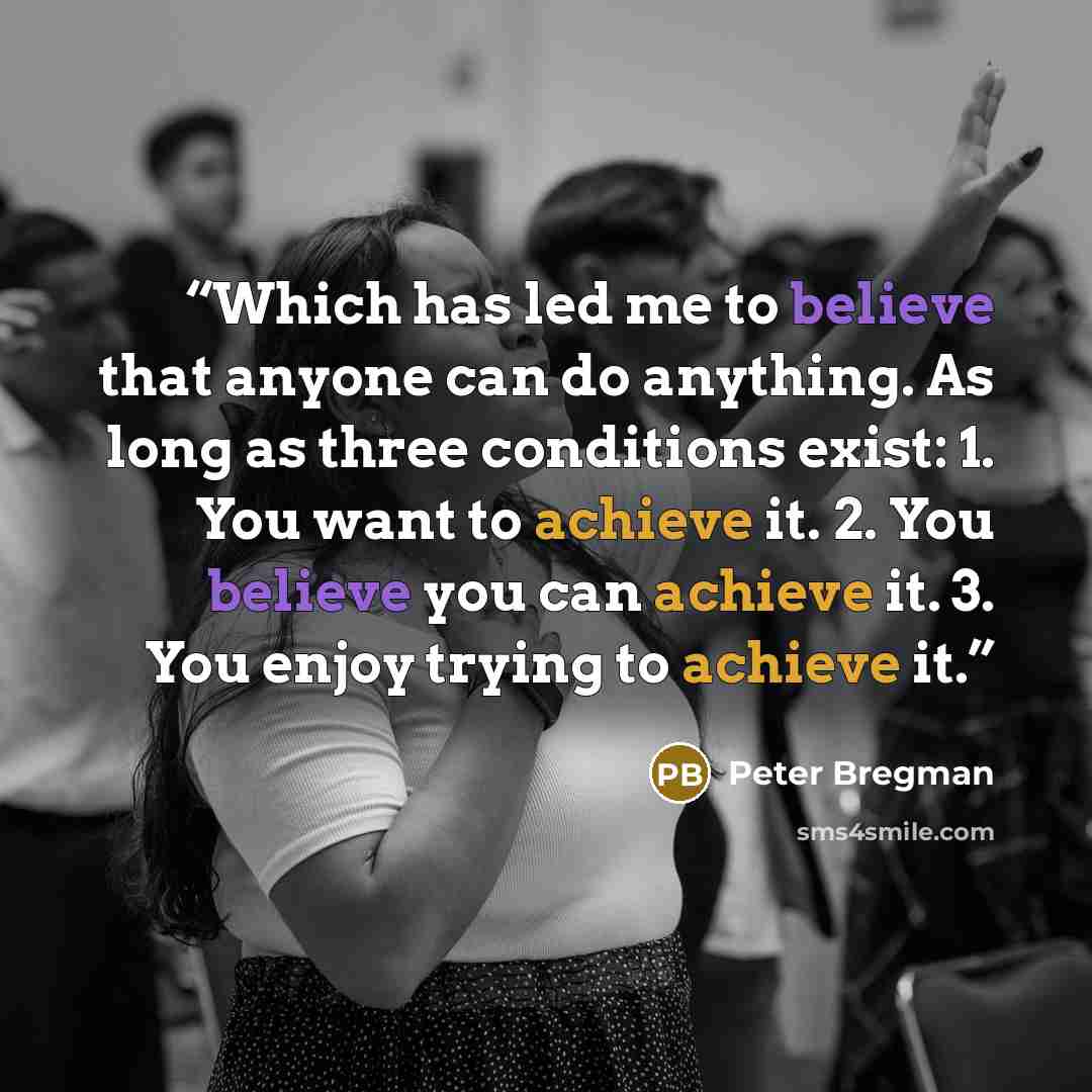 “Which has led me to believe that anyone can do anything. As long as three conditions exist: 1. You want to achieve it. 2. You believe you can achieve it. 3. You enjoy trying to achieve it.” quote by Peter Bregman