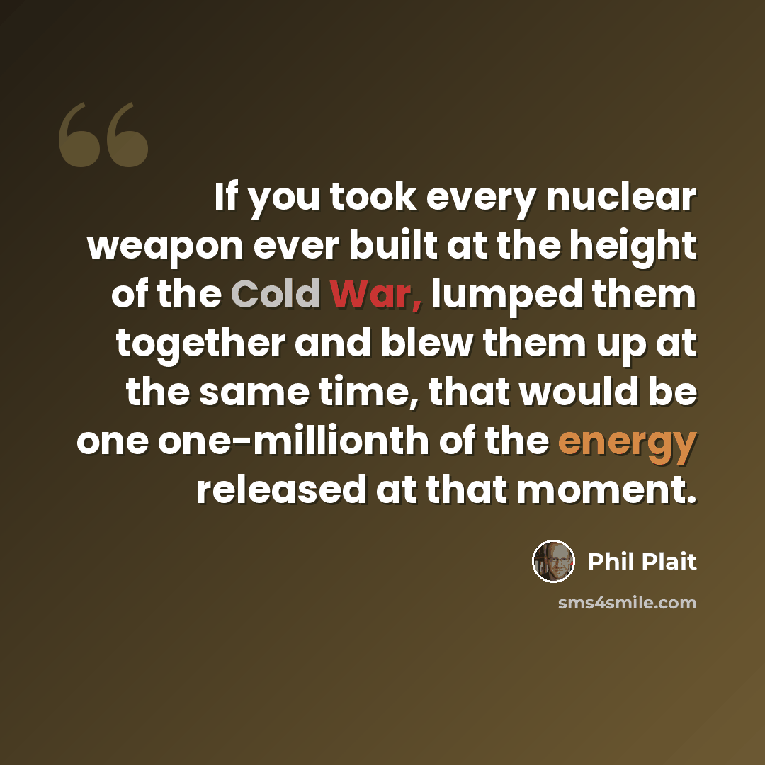 “If you took every nuclear weapon ever built at the height of the Cold War, lumped them together and blew them up at the same time, that would be one one-millionth of the energy released at that moment.” quote by Phil Plait