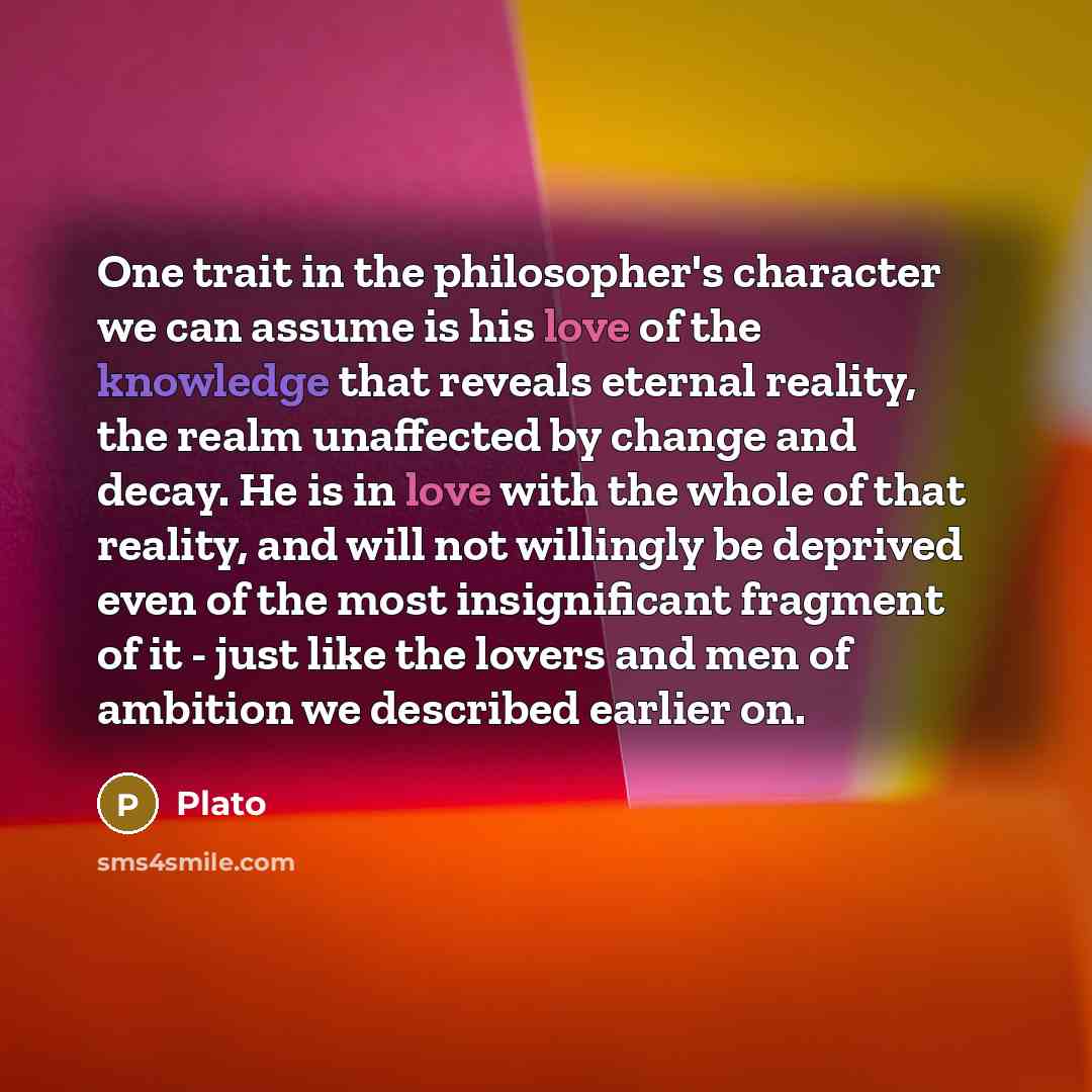 “One trait in the philosopher's character we can assume is his love of the knowledge that reveals eternal reality, the realm unaffected by change and decay. He is in love with the whole of that reality, and will not willingly be deprived even of the most insignificant fragment of it - just like the…” quote by Plato