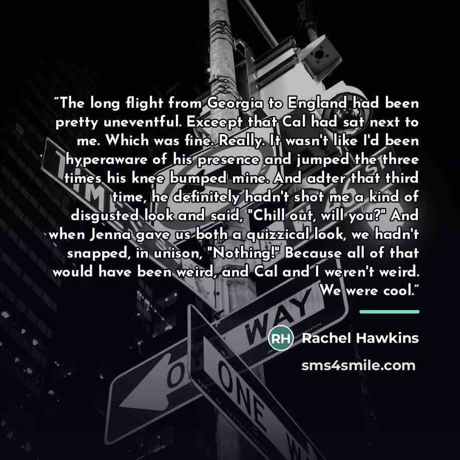 “The long flight from Georgia to England had been pretty uneventful. Exceept that Cal had sat next to me. Which was fine. Really. It wasn't like I'd been hyperaware of his presence and jumped the three times his knee bumped mine. And adter that third time, he definitely hadn't shot me a kind of…” quote by Rachel Hawkins