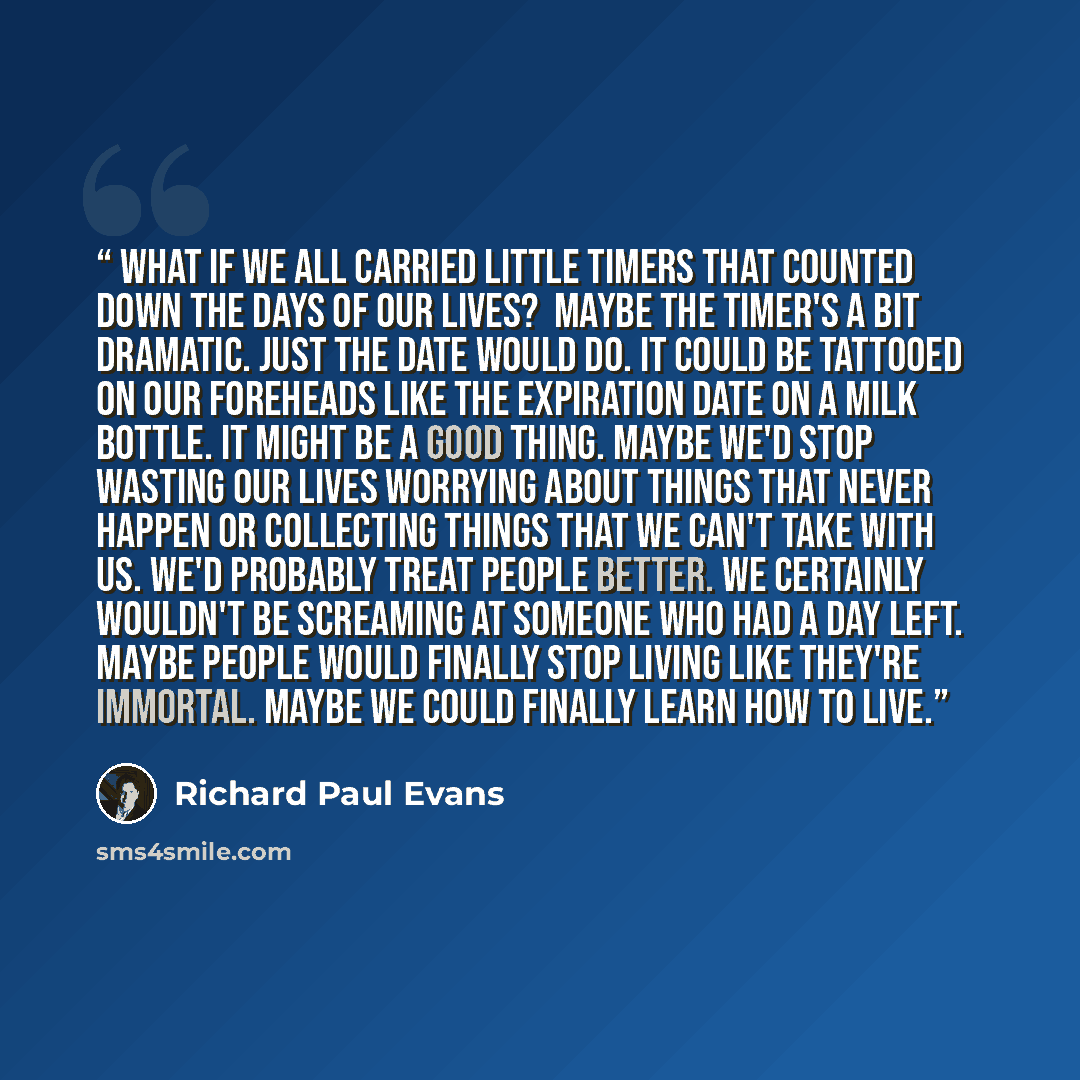 “What if we all carried little timers that counted down the days of our lives? ﻿ Maybe the timer's a bit dramatic. Just the date would do. It could be tattooed on our foreheads like the expiration date on a milk bottle. It might be a good thing. Maybe we'd stop wasting our lives worrying about…” quote by Richard Paul Evans