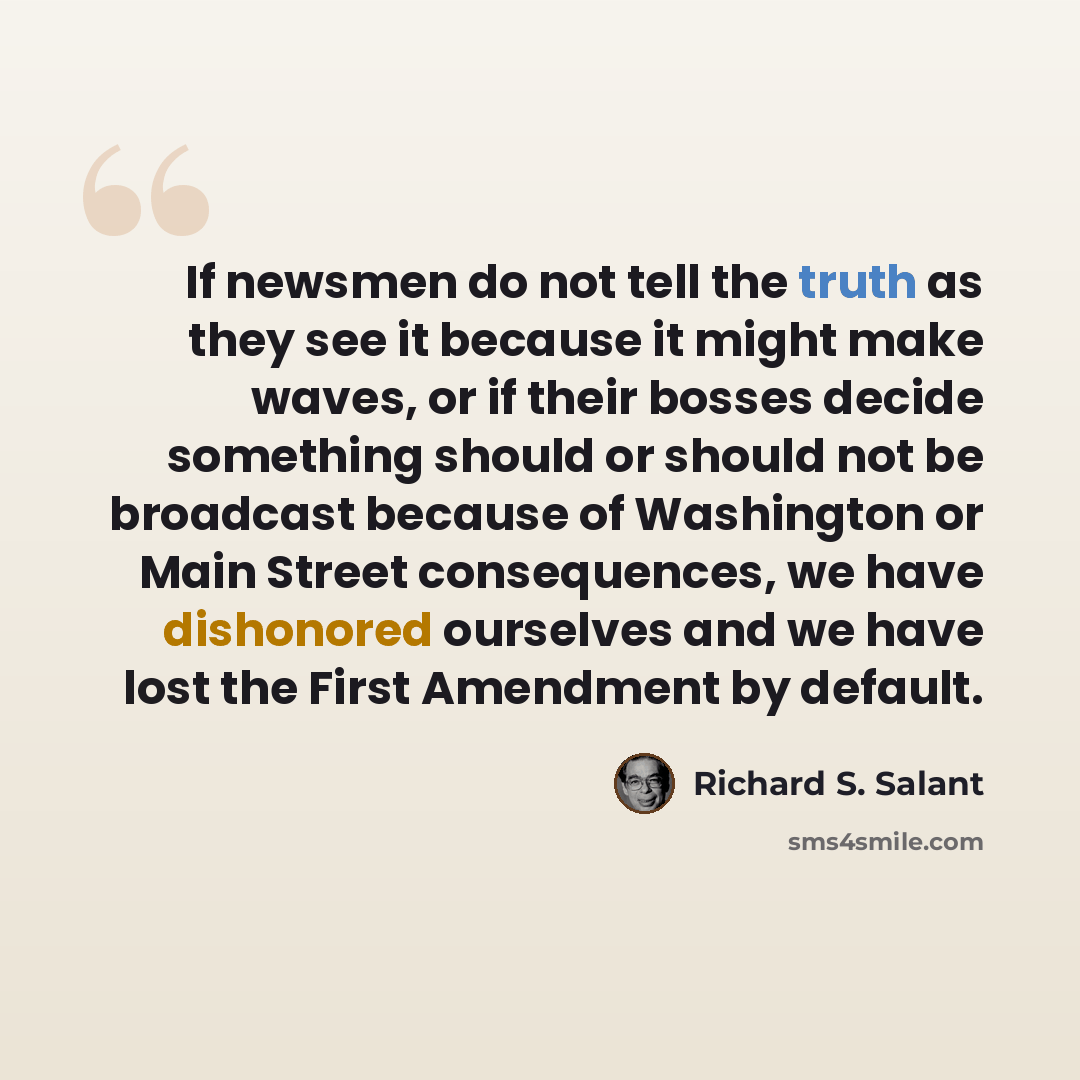 “If newsmen do not tell the truth as they see it because it might make waves, or if their bosses decide something should or should not be broadcast because of Washington or Main Street consequences, we have dishonored ourselves and we have lost the First Amendment by default.” quote by Richard S. Salant