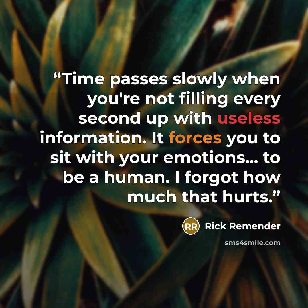 “Time passes slowly when you're not filling every second up with useless information. It forces you to sit with your emotions... to be a human. I forgot how much that hurts.” quote by Rick Remender