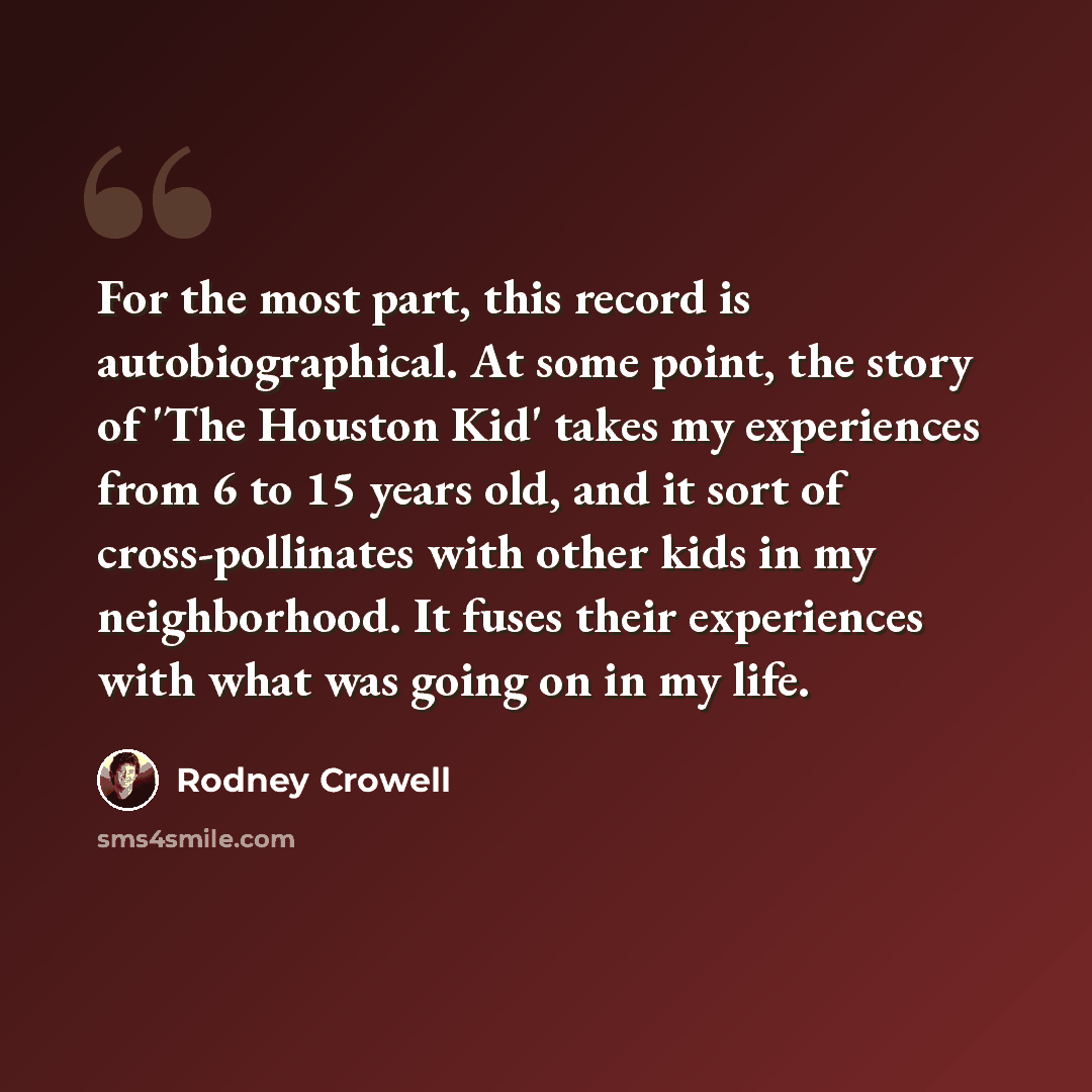 “For the most part, this record is autobiographical. At some point, the story of 'The Houston Kid' takes my experiences from 6 to 15 years old, and it sort of cross-pollinates with other kids in my neighborhood. It fuses their experiences with what was going on in my life.” quote by Rodney Crowell