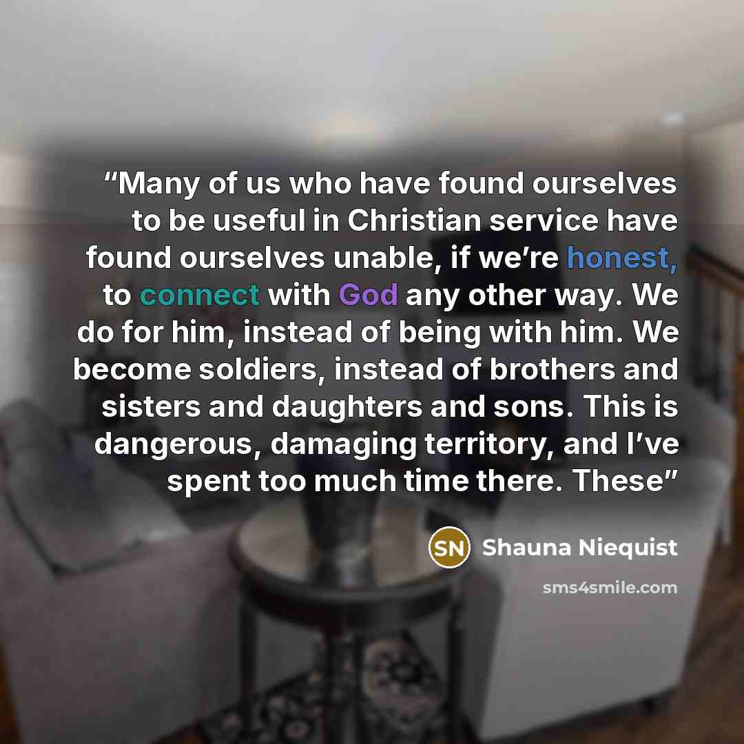 “Many of us who have found ourselves to be useful in Christian service have found ourselves unable, if we’re honest, to connect with God any other way. We do for him, instead of being with him. We become soldiers, instead of brothers and sisters and daughters and sons. This is dangerous, damaging…” quote by Shauna Niequist