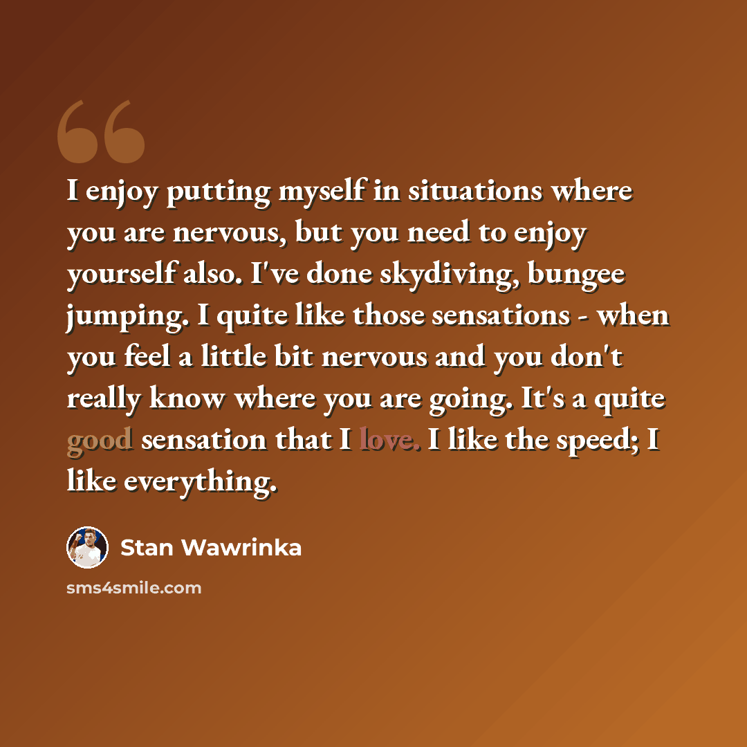 “I enjoy putting myself in situations where you are nervous, but you need to enjoy yourself also. I've done skydiving, bungee jumping. I quite like those sensations - when you feel a little bit nervous and you don't really know where you are going. It's a quite good sensation that I love. I like…” quote by Stan Wawrinka
