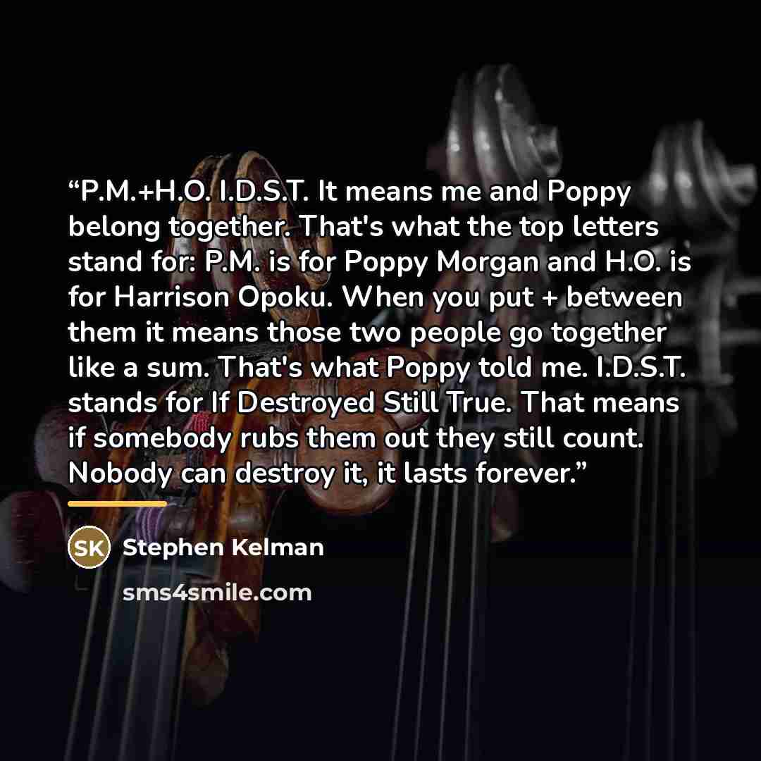 “P.M.+H.O. I.D.S.T. It means me and Poppy belong together. That's what the top letters stand for: P.M. is for Poppy Morgan and H.O. is for Harrison Opoku. When you put + between them it means those two people go together like a sum. That's what Poppy told me. I.D.S.T. stands for If Destroyed Still…” quote by Stephen Kelman