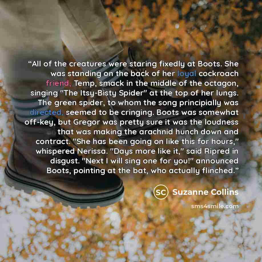 “All of the creatures were staring fixedly at Boots. She was standing on the back of her loyal cockroach friend, Temp, smack in the middle of the octagon, singing "The Itsy-Bisty Spider" at the top of her lungs. The green spider, to whom the song principially was directed, seemed to be cringing…” quote by Suzanne Collins