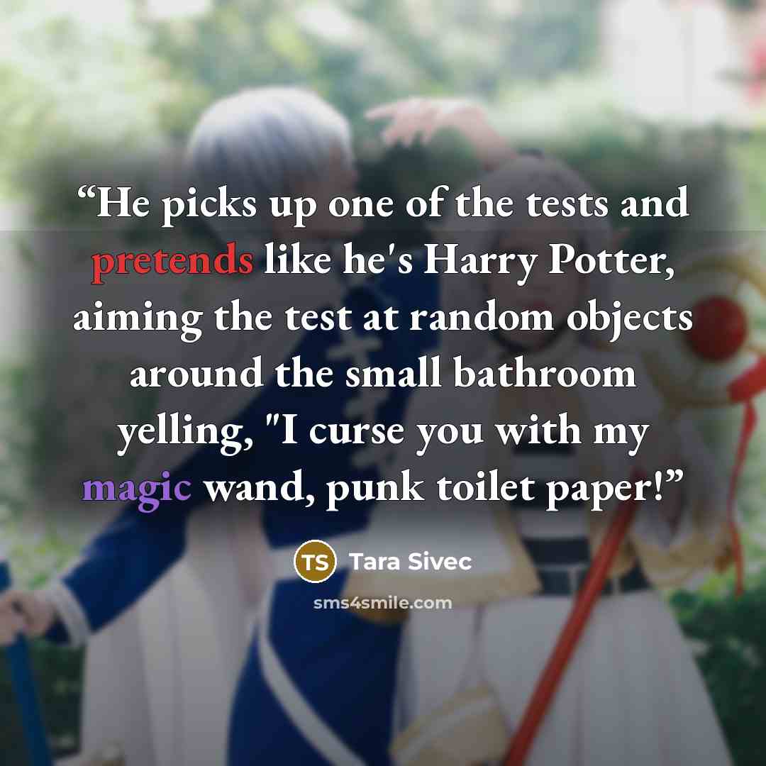“He picks up one of the tests and pretends like he's Harry Potter, aiming the test at random objects around the small bathroom yelling, "I curse you with my magic wand, punk toilet paper!” quote by Tara Sivec