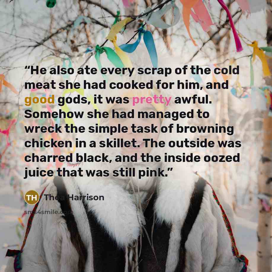 “He also ate every scrap of the cold meat she had cooked for him, and good gods, it was pretty awful. Somehow she had managed to wreck the simple task of browning chicken in a skillet. The outside was charred black, and the inside oozed juice that was still pink.” quote by Thea Harrison