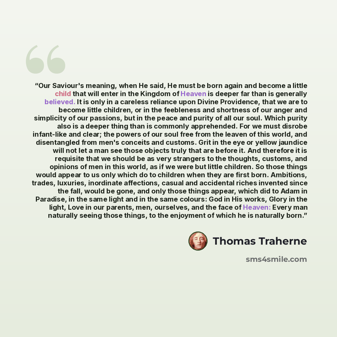 “Our Saviour's meaning, when He said, He must be born again and become a little child that will enter in the Kingdom of Heaven is deeper far than is generally believed. It is only in a careless reliance upon Divine Providence, that we are to become little children, or in the feebleness and…” quote by Thomas Traherne