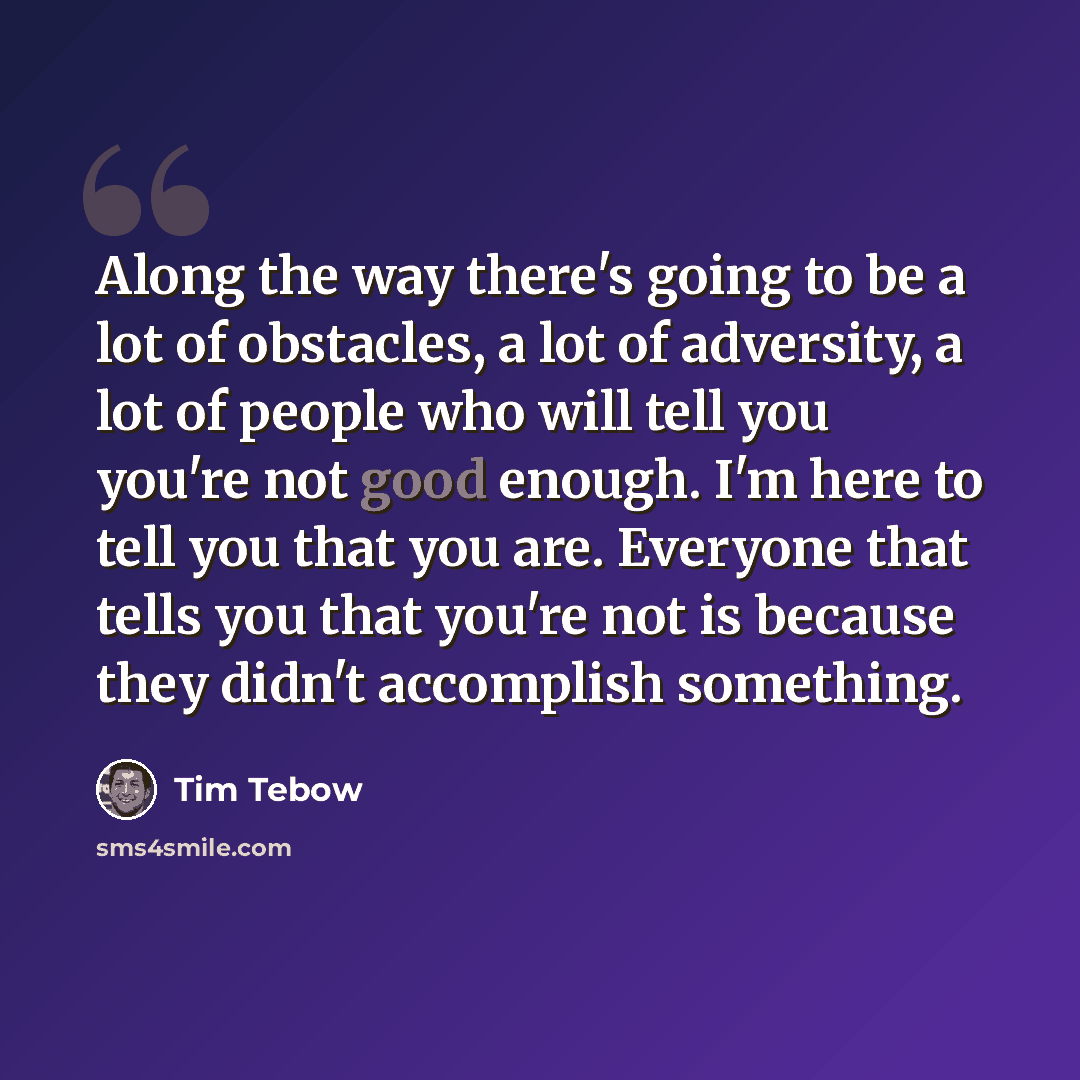 “Along the way there's going to be a lot of obstacles, a lot of adversity, a lot of people who will tell you you're not good enough. I'm here to tell you that you are. Everyone that tells you that you're not is because they didn't accomplish something.” quote by Tim Tebow