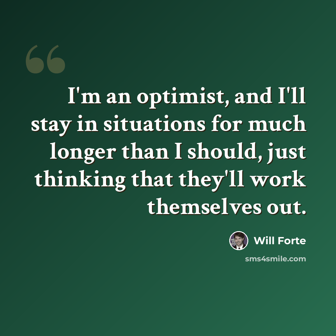 “I'm an optimist, and I'll stay in situations for much longer than I should, just thinking that they'll work themselves out.” quote by Will Forte