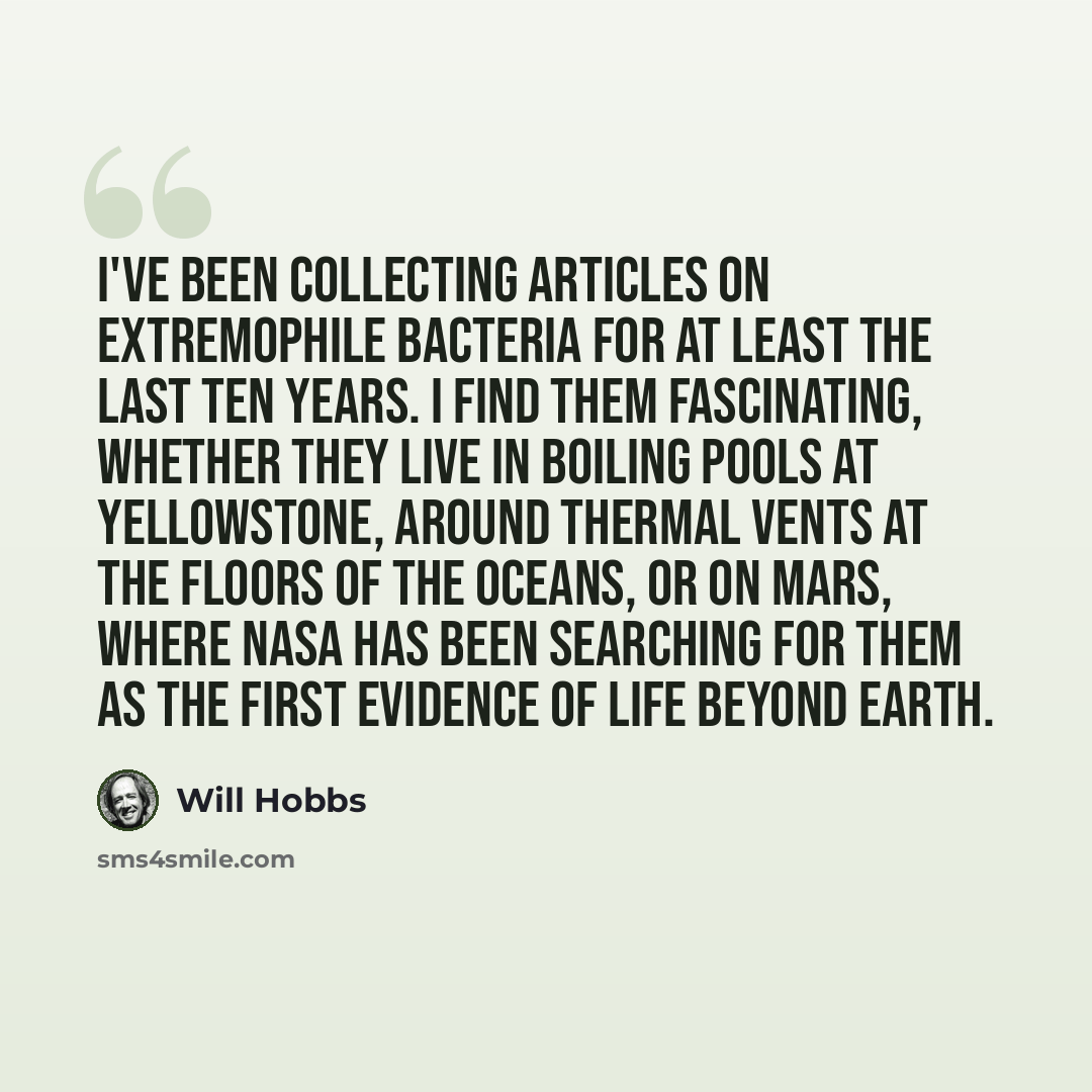 “I've been collecting articles on extremophile bacteria for at least the last ten years. I find them fascinating, whether they live in boiling pools at Yellowstone, around thermal vents at the floors of the oceans, or on Mars, where NASA has been searching for them as the first evidence of life…” quote by Will Hobbs