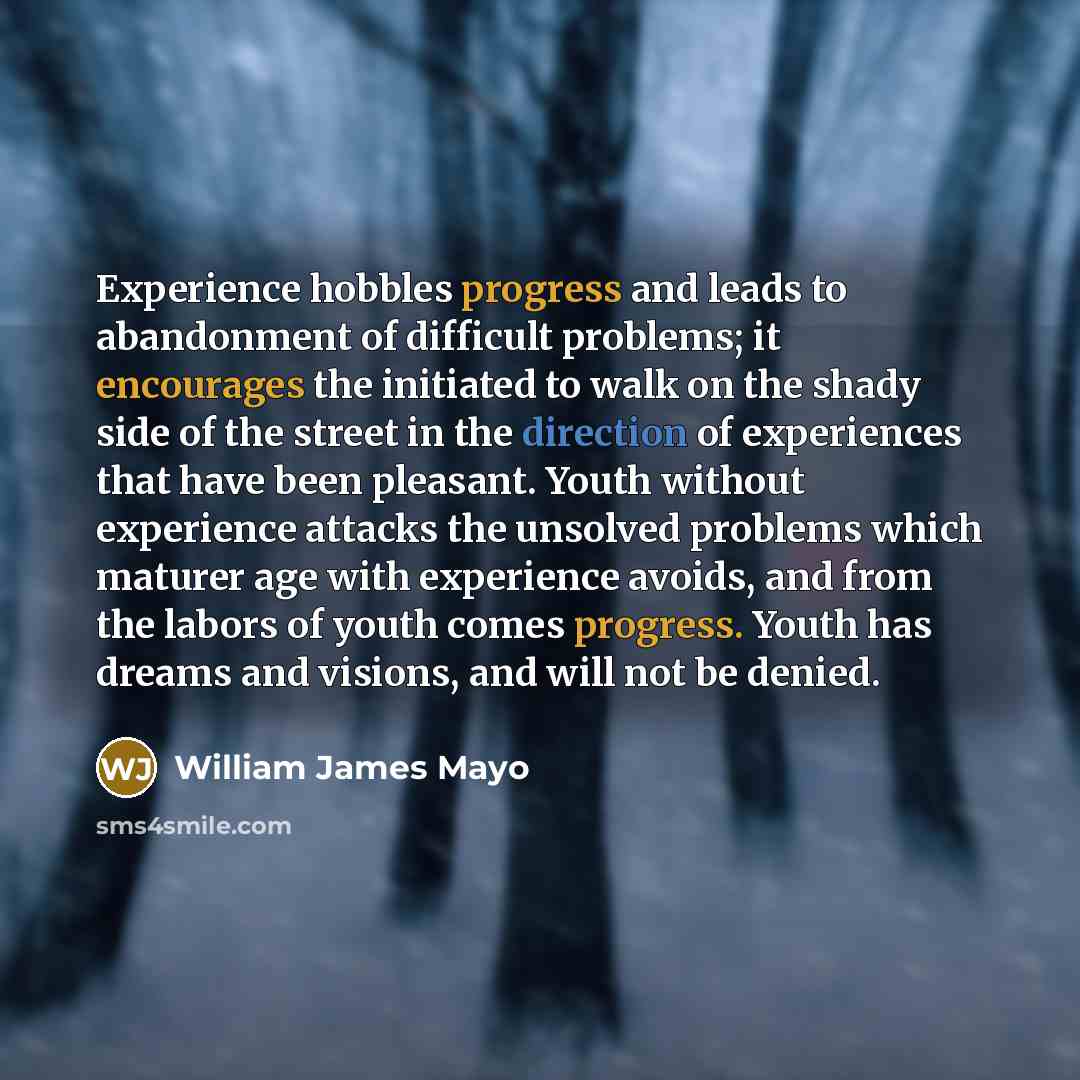 “Experience hobbles progress and leads to abandonment of difficult problems; it encourages the initiated to walk on the shady side of the street in the direction of experiences that have been pleasant. Youth without experience attacks the unsolved problems which maturer age with experience avoids…” quote by William James Mayo