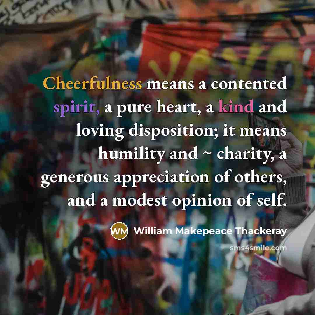 “Cheerfulness means a contented spirit, a pure heart, a kind and loving disposition; it means humility and ~ charity, a generous appreciation of others, and a modest opinion of self.” quote by William Makepeace Thackeray