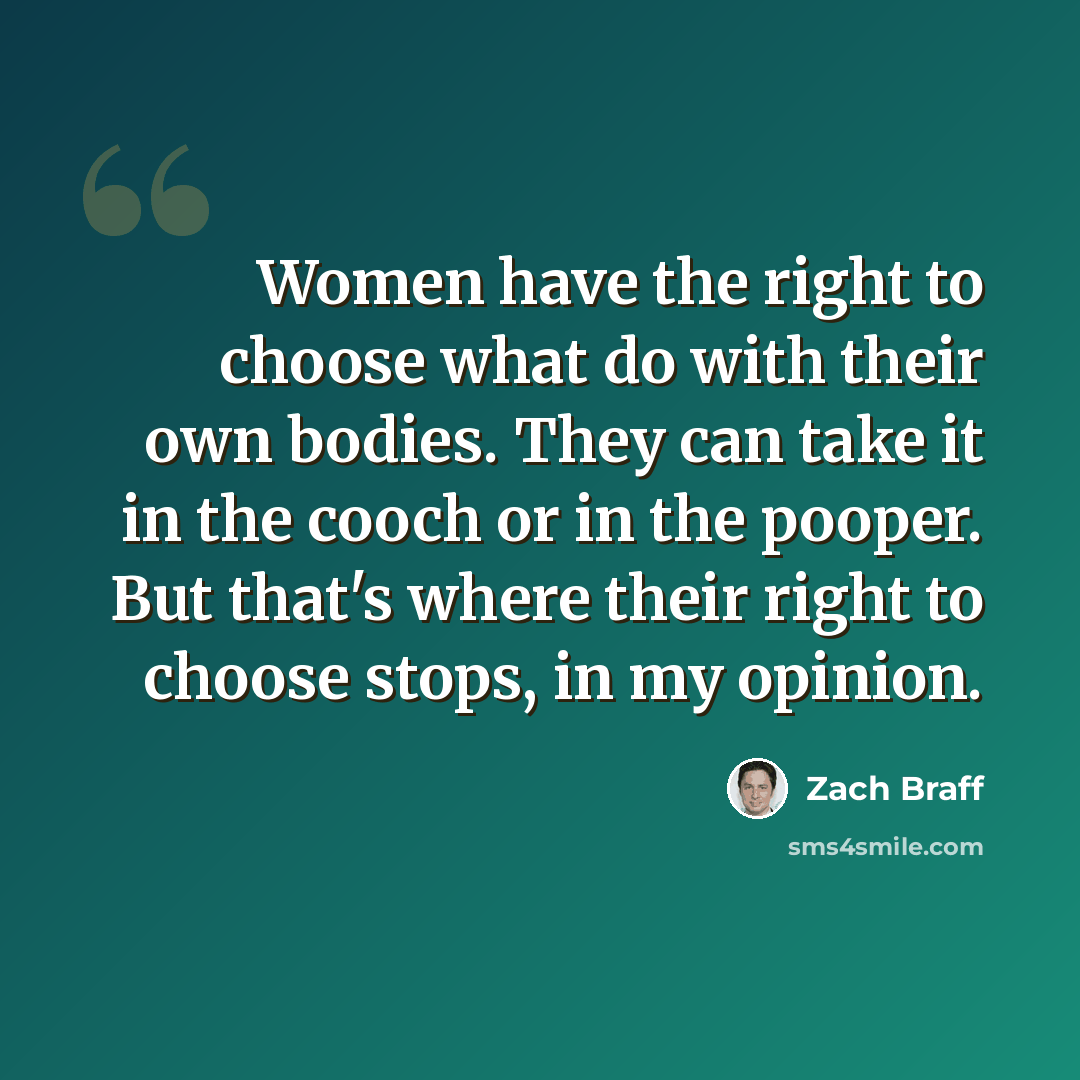 “Women have the right to choose what do with their own bodies. They can take it in the cooch or in the pooper. But that's where their right to choose stops, in my opinion.” quote by Zach Braff