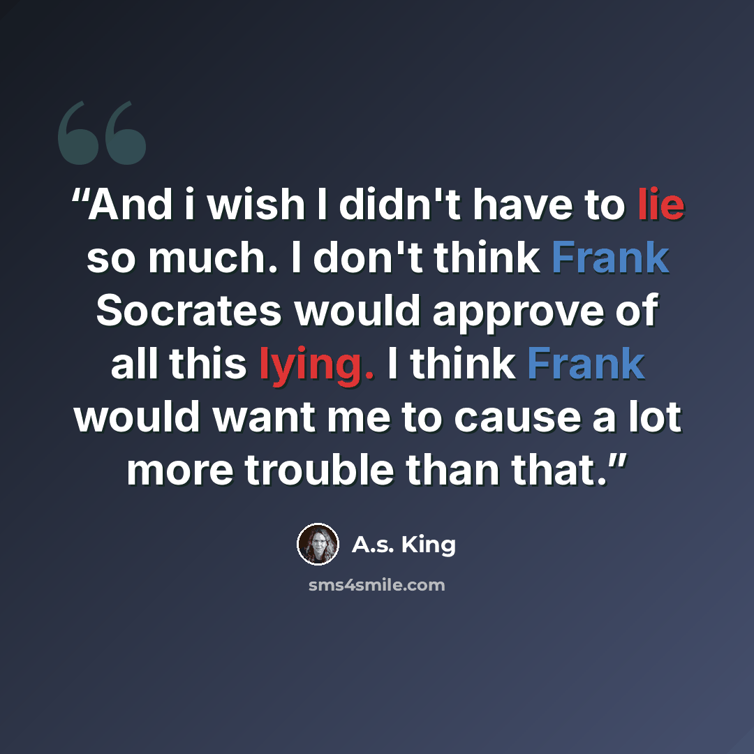 “And i wish I didn't have to lie so much. I don't think Frank Socrates would approve of all this lying. I think Frank would want me to cause a lot more trouble than that.” quote by A.S. King