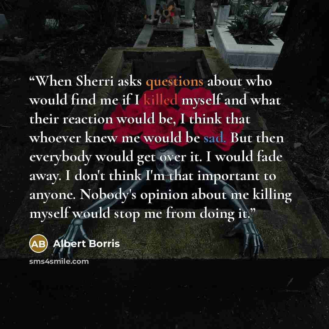 “When Sherri asks questions about who would find me if I killed myself and what their reaction would be, I think that whoever knew me would be sad. But then everybody would get over it. I would fade away. I don't think I'm that important to anyone. Nobody's opinion about me killing myself would…” quote by Albert Borris
