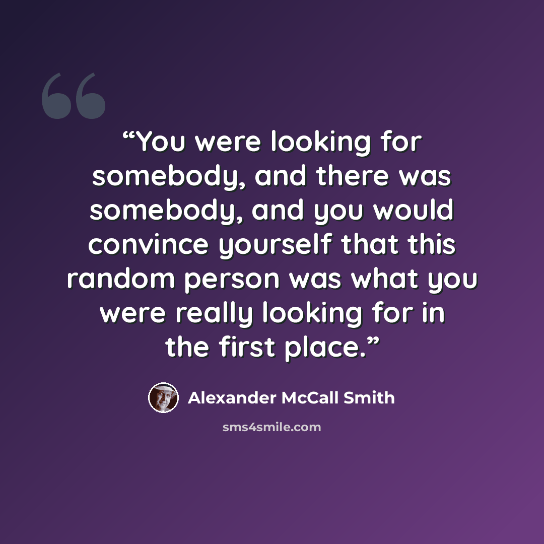 “You were looking for somebody, and there was somebody, and you would convince yourself that this random person was what you were really looking for in the first place.” quote by Alexander McCall Smith