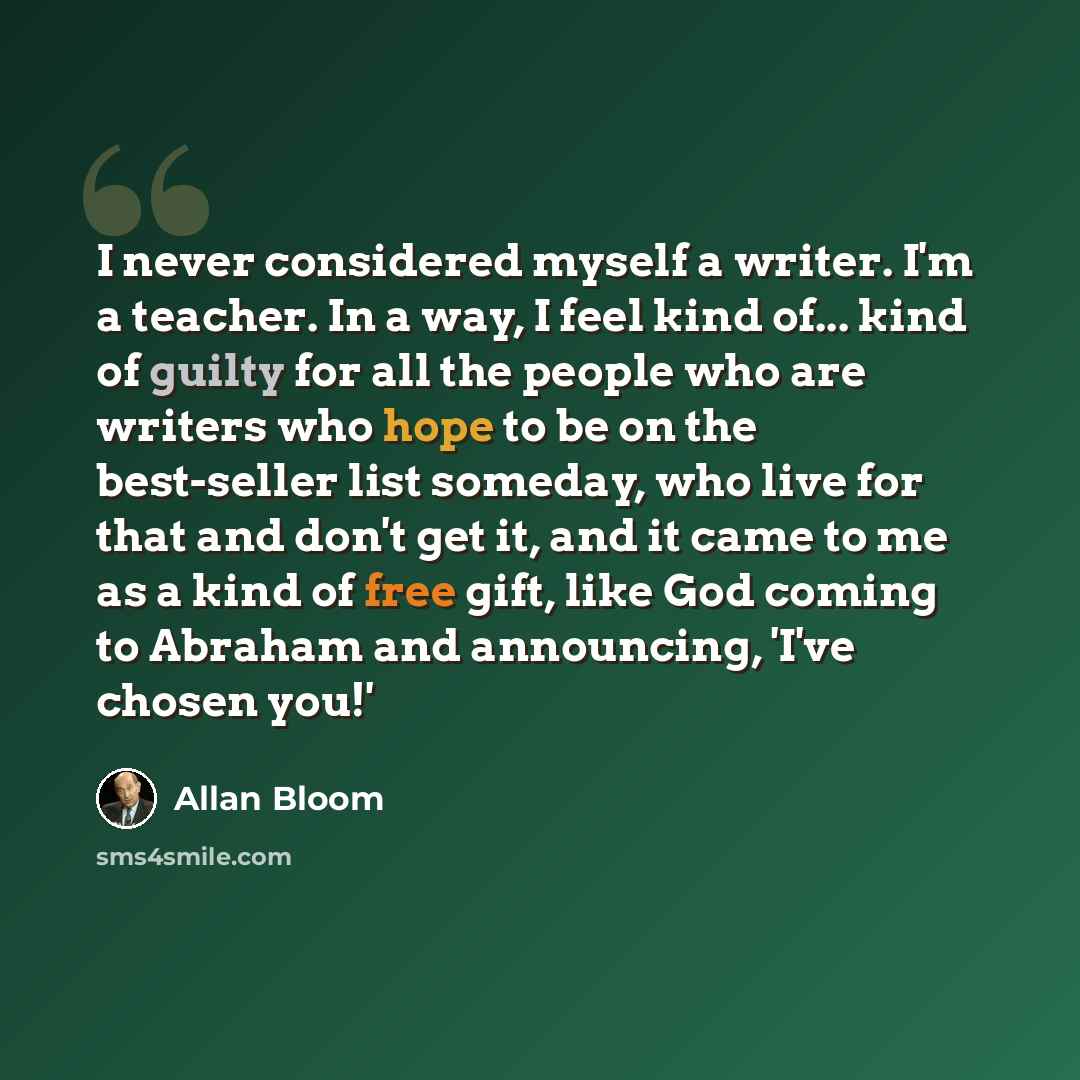 “I never considered myself a writer. I'm a teacher. In a way, I feel kind of... kind of guilty for all the people who are writers who hope to be on the best-seller list someday, who live for that and don't get it, and it came to me as a kind of free gift, like God coming to Abraham and announcing…” quote by Allan Bloom
