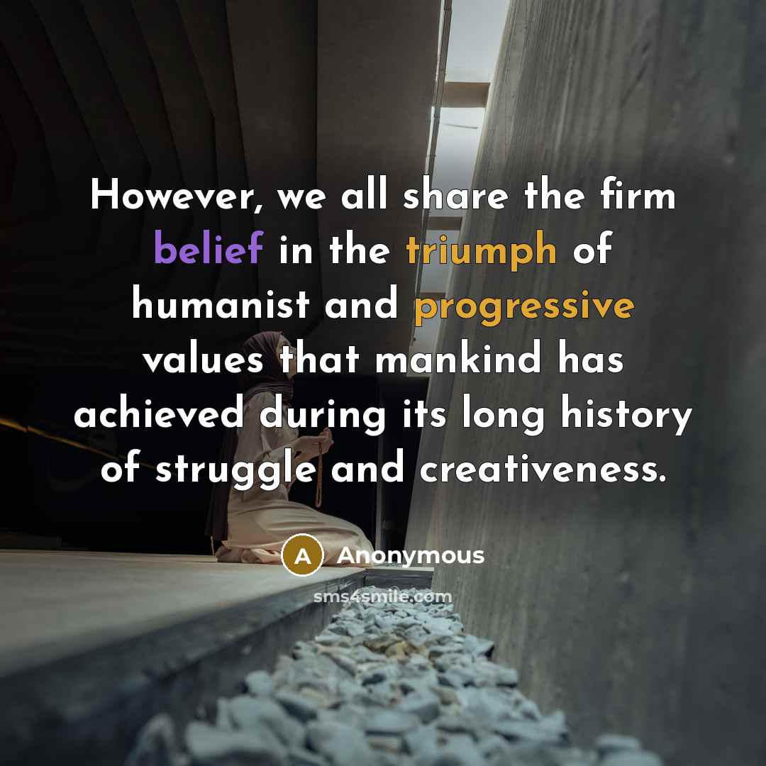 “However, we all share the firm belief in the triumph of humanist and progressive values that mankind has achieved during its long history of struggle and creativeness.” quote by Anonymous