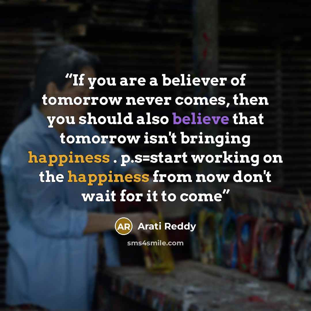“If you are a believer of tomorrow never comes, then you should also believe that tomorrow isn't bringing happiness . p.s=start working on the happiness from now don't wait for it to come” quote by Arati Reddy