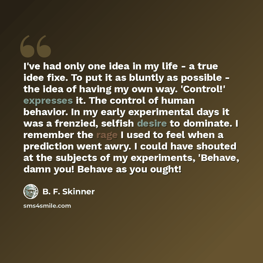 “I've had only one idea in my life - a true idee fixe. To put it as bluntly as possible - the idea of having my own way. 'Control!' expresses it. The control of human behavior. In my early experimental days it was a frenzied, selfish desire to dominate. I remember the rage I used to feel when a…” quote by B. F. Skinner
