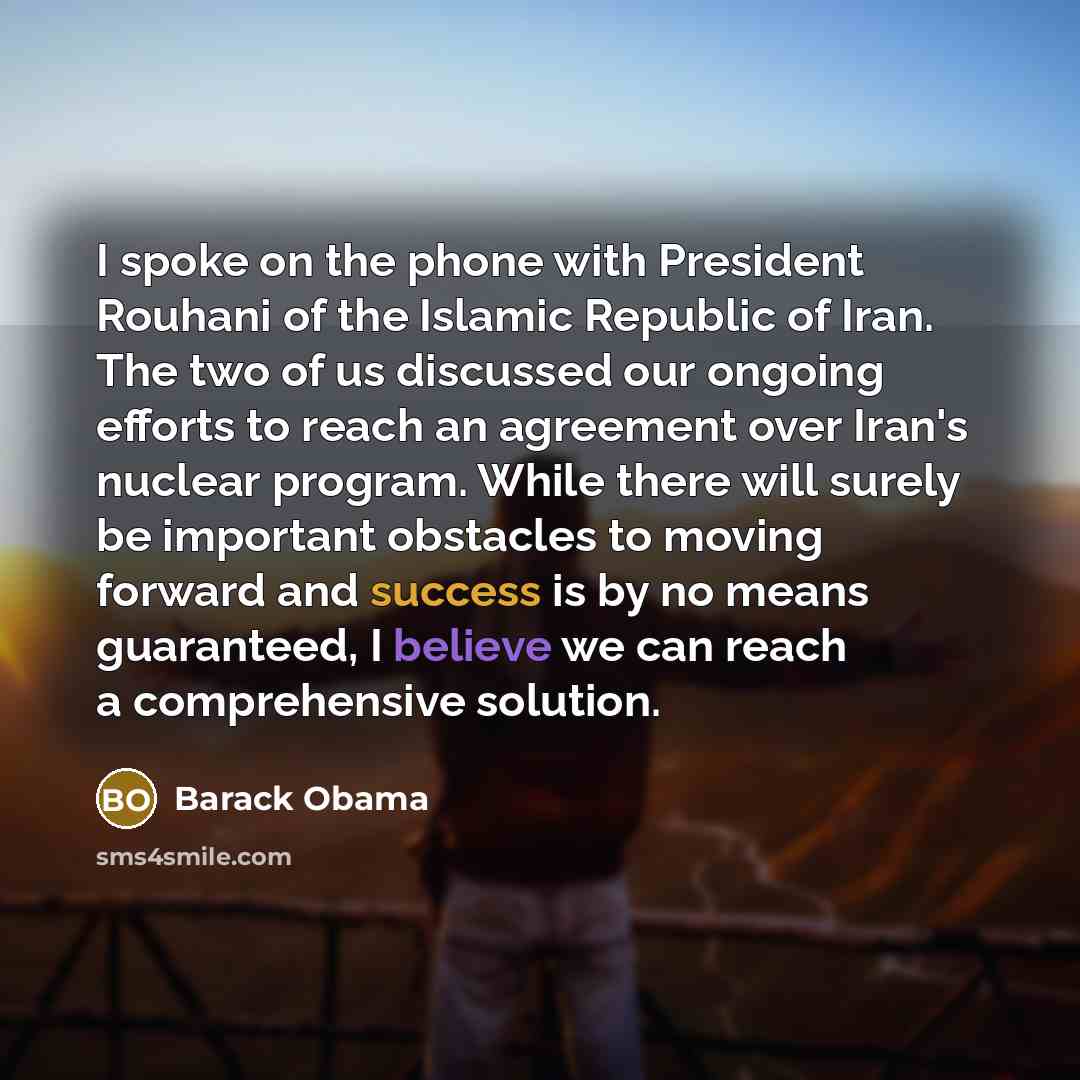 “I spoke on the phone with President Rouhani of the Islamic Republic of Iran. The two of us discussed our ongoing efforts to reach an agreement over Iran's nuclear program. While there will surely be important obstacles to moving forward and success is by no means guaranteed, I believe we can reach…” quote by Barack Obama