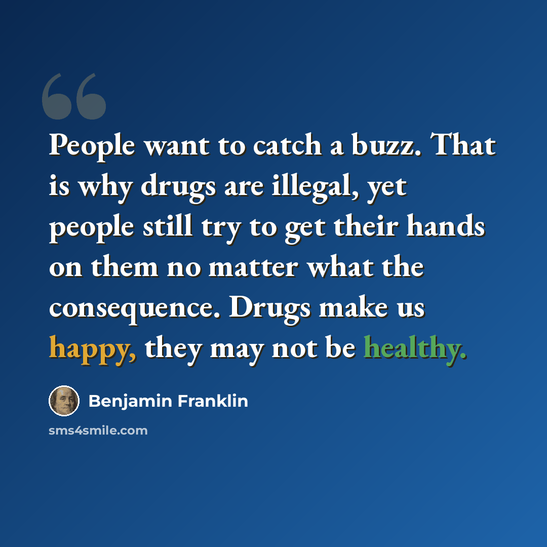 “People want to catch a buzz. That is why drugs are illegal, yet people still try to get their hands on them no matter what the consequence. Drugs make us happy, they may not be healthy.” quote by Benjamin Franklin