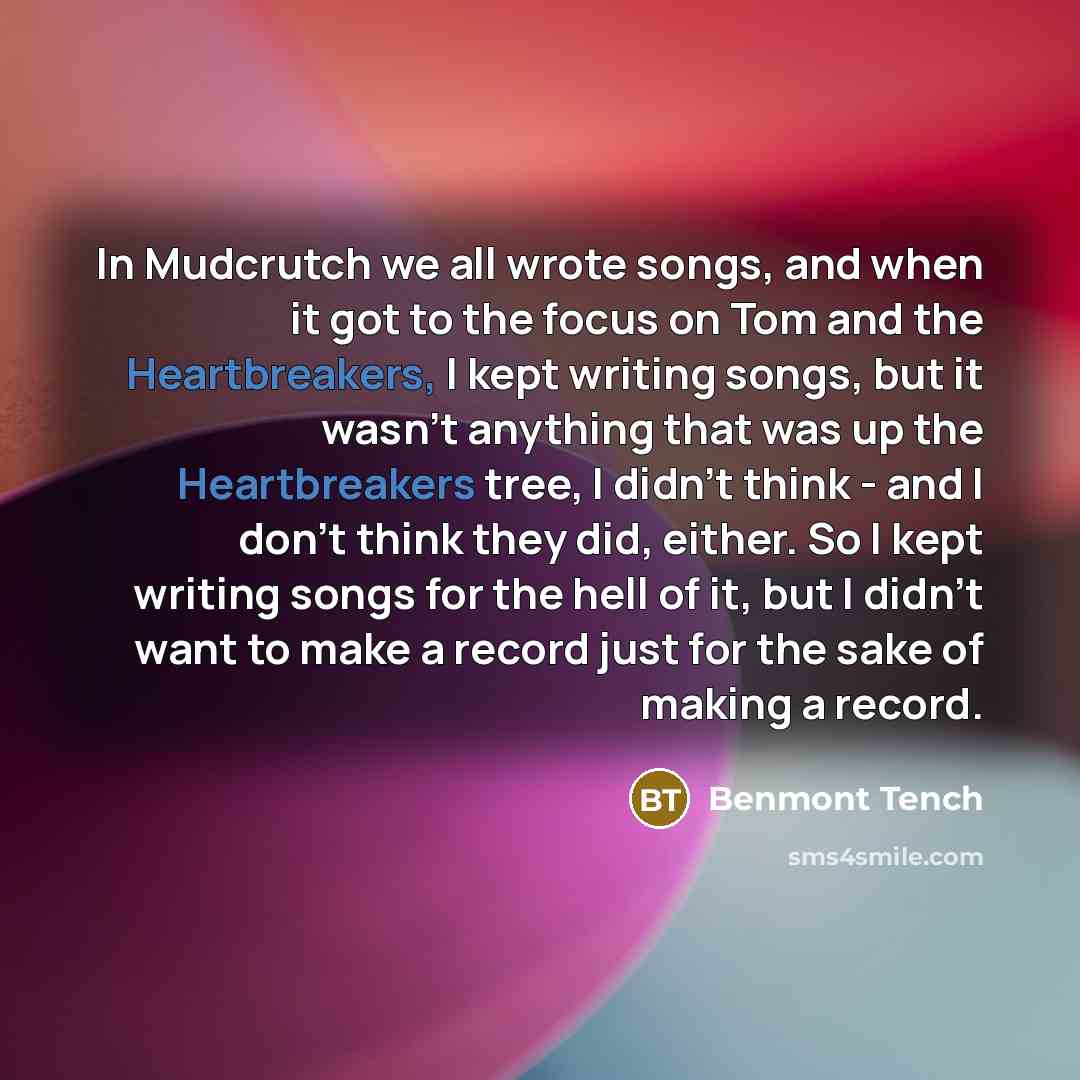 “In Mudcrutch we all wrote songs, and when it got to the focus on Tom and the Heartbreakers, I kept writing songs, but it wasn't anything that was up the Heartbreakers tree, I didn't think - and I don't think they did, either. So I kept writing songs for the hell of it, but I didn't want to make a…” quote by Benmont Tench