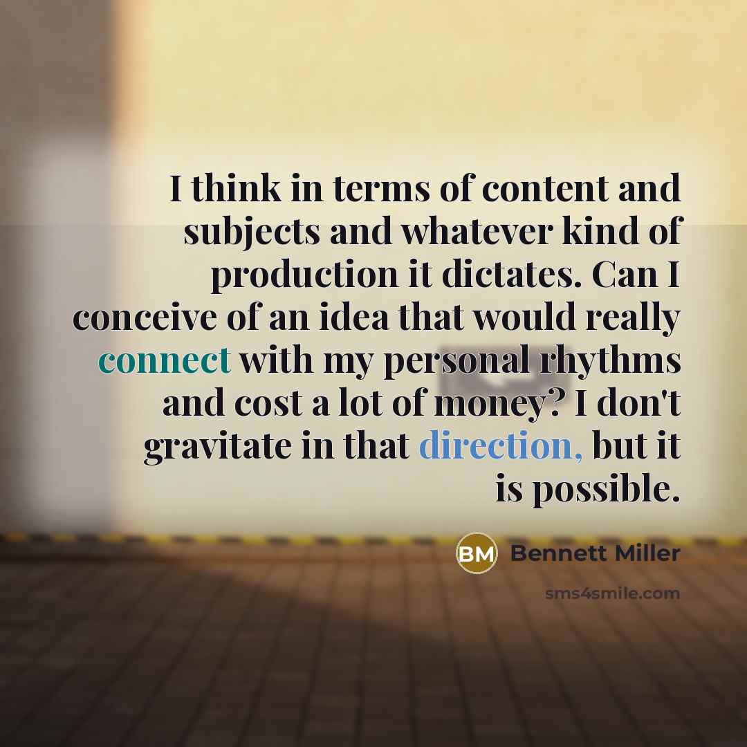 “I think in terms of content and subjects and whatever kind of production it dictates. Can I conceive of an idea that would really connect with my personal rhythms and cost a lot of money? I don't gravitate in that direction, but it is possible.” quote by Bennett Miller