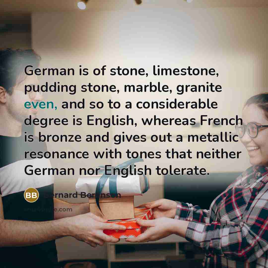 “German is of stone, limestone, pudding stone, marble, granite even, and so to a considerable degree is English, whereas French is bronze and gives out a metallic resonance with tones that neither German nor English tolerate.” quote by Bernard Berenson