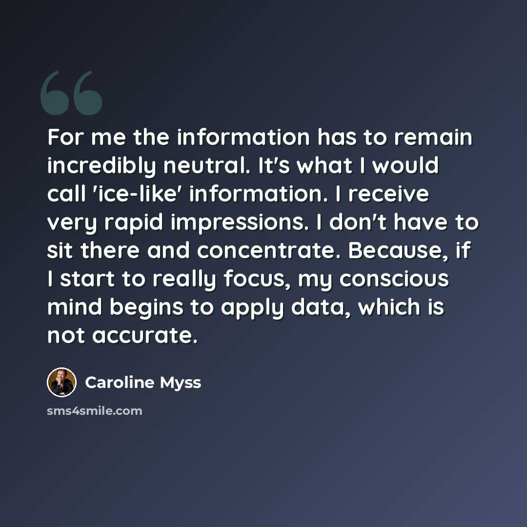 “For me the information has to remain incredibly neutral. It's what I would call 'ice-like' information. I receive very rapid impressions. I don't have to sit there and concentrate. Because, if I start to really focus, my conscious mind begins to apply data, which is not accurate.” quote by Caroline Myss