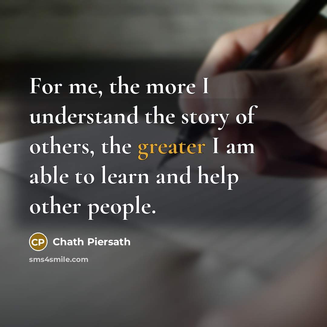 “For me, the more I understand the story of others, the greater I am able to learn and help other people.” quote by Chath Piersath