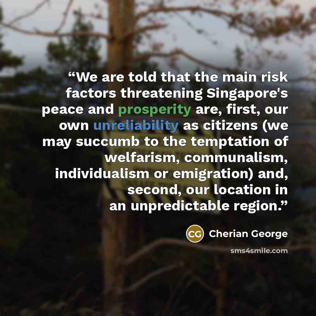 “We are told that the main risk factors threatening Singapore's peace and prosperity are, first, our own unreliability as citizens (we may succumb to the temptation of welfarism, communalism, individualism or emigration) and, second, our location in an unpredictable region.” quote by Cherian George