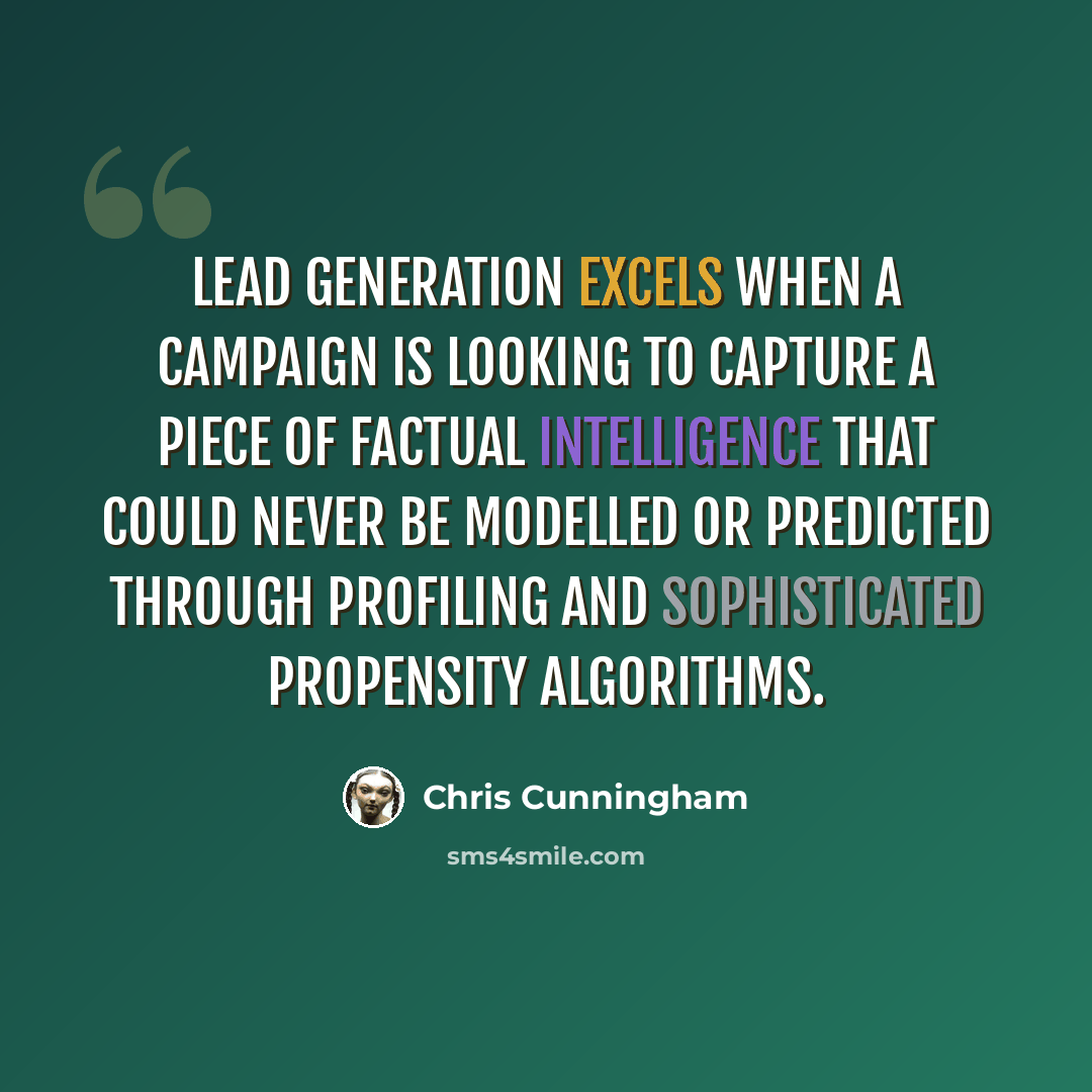 “Lead generation excels when a campaign is looking to capture a piece of factual intelligence that could never be modelled or predicted through profiling and sophisticated propensity algorithms.” quote by Chris Cunningham