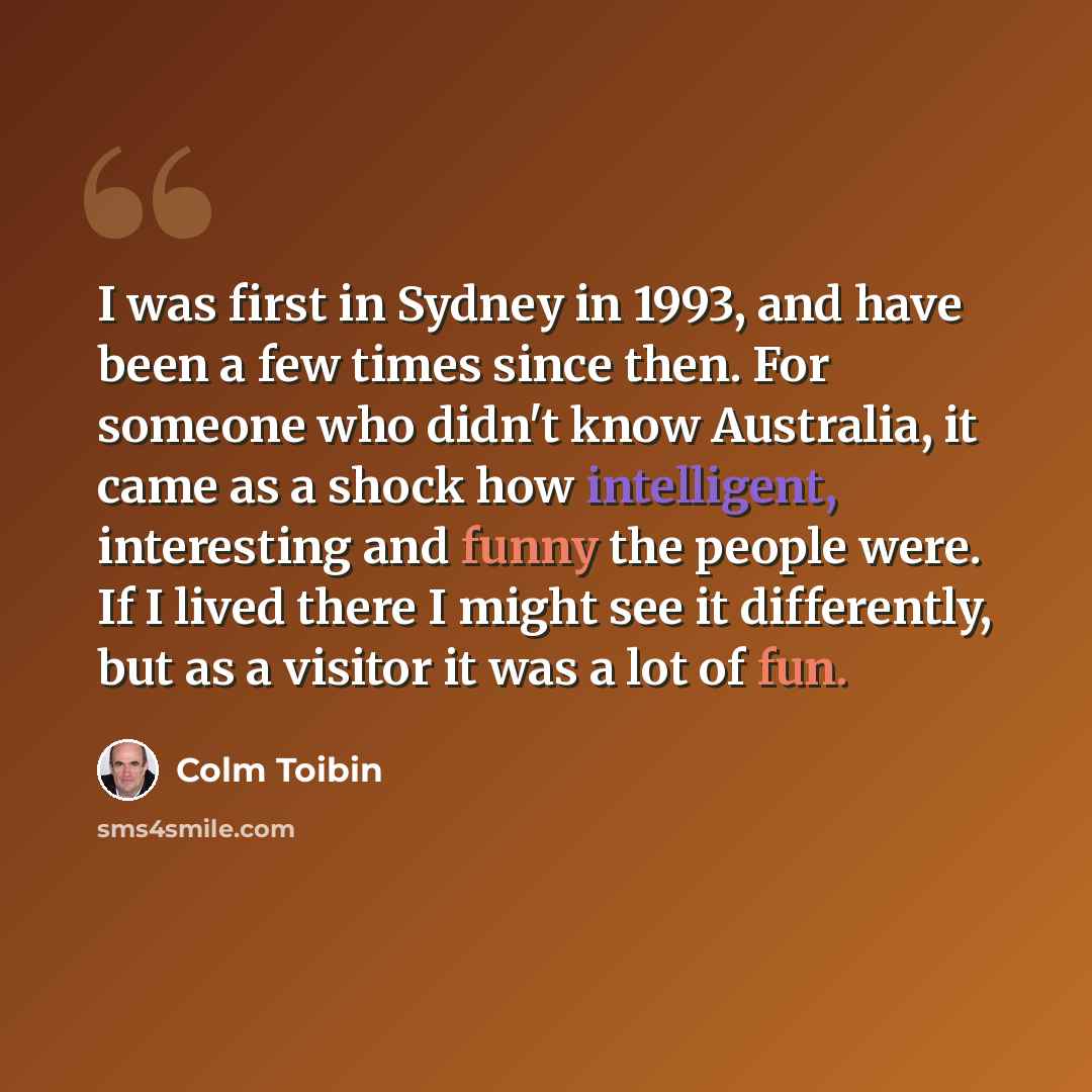 “I was first in Sydney in 1993, and have been a few times since then. For someone who didn't know Australia, it came as a shock how intelligent, interesting and funny the people were. If I lived there I might see it differently, but as a visitor it was a lot of fun.” quote by Colm Toibin