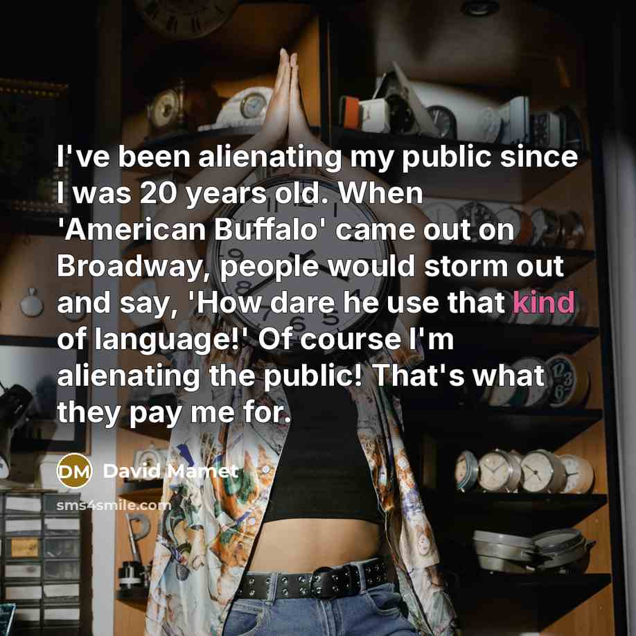 “I've been alienating my public since I was 20 years old. When 'American Buffalo' came out on Broadway, people would storm out and say, 'How dare he use that kind of language!' Of course I'm alienating the public! That's what they pay me for.” quote by David Mamet