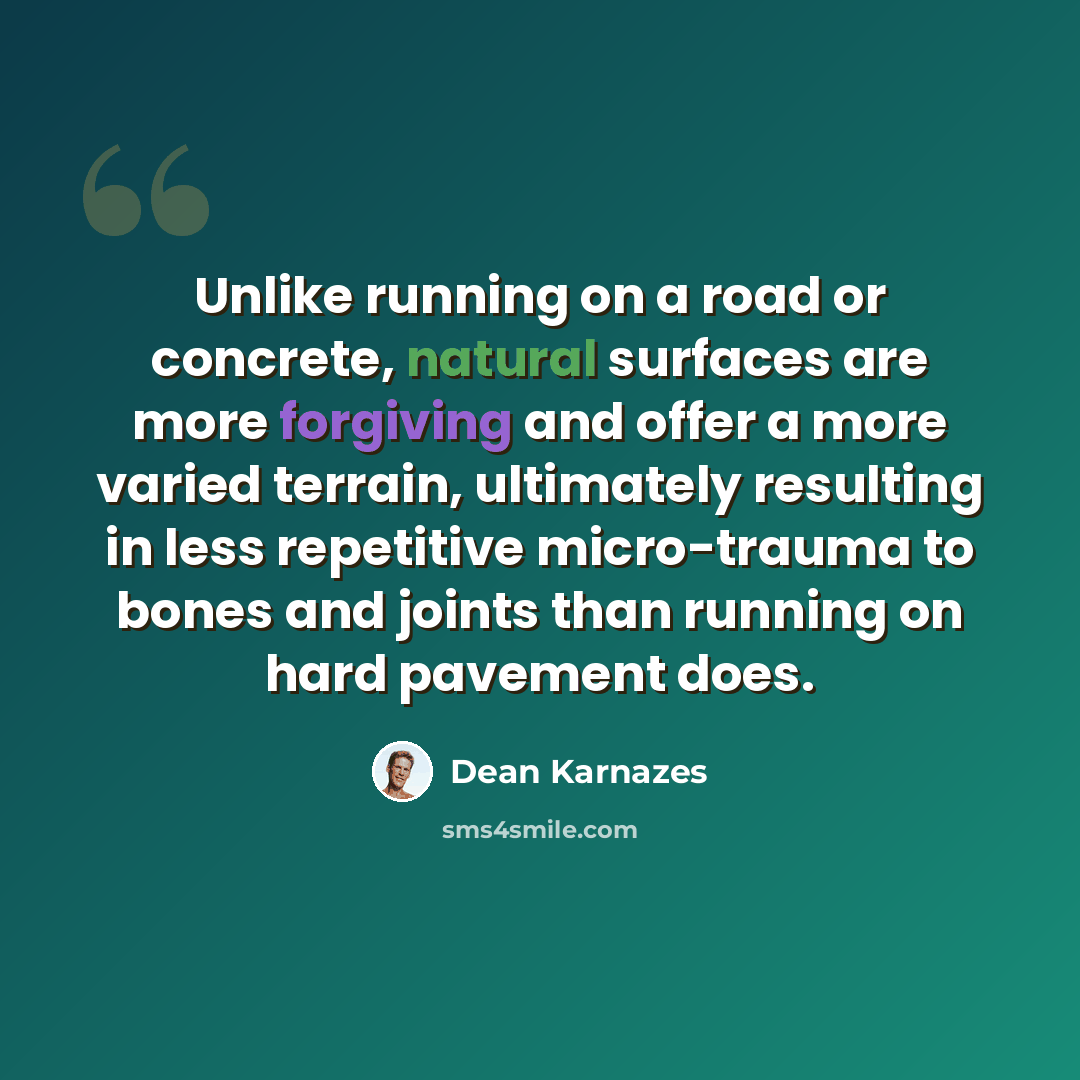 “Unlike running on a road or concrete, natural surfaces are more forgiving and offer a more varied terrain, ultimately resulting in less repetitive micro-trauma to bones and joints than running on hard pavement does.” quote by Dean Karnazes