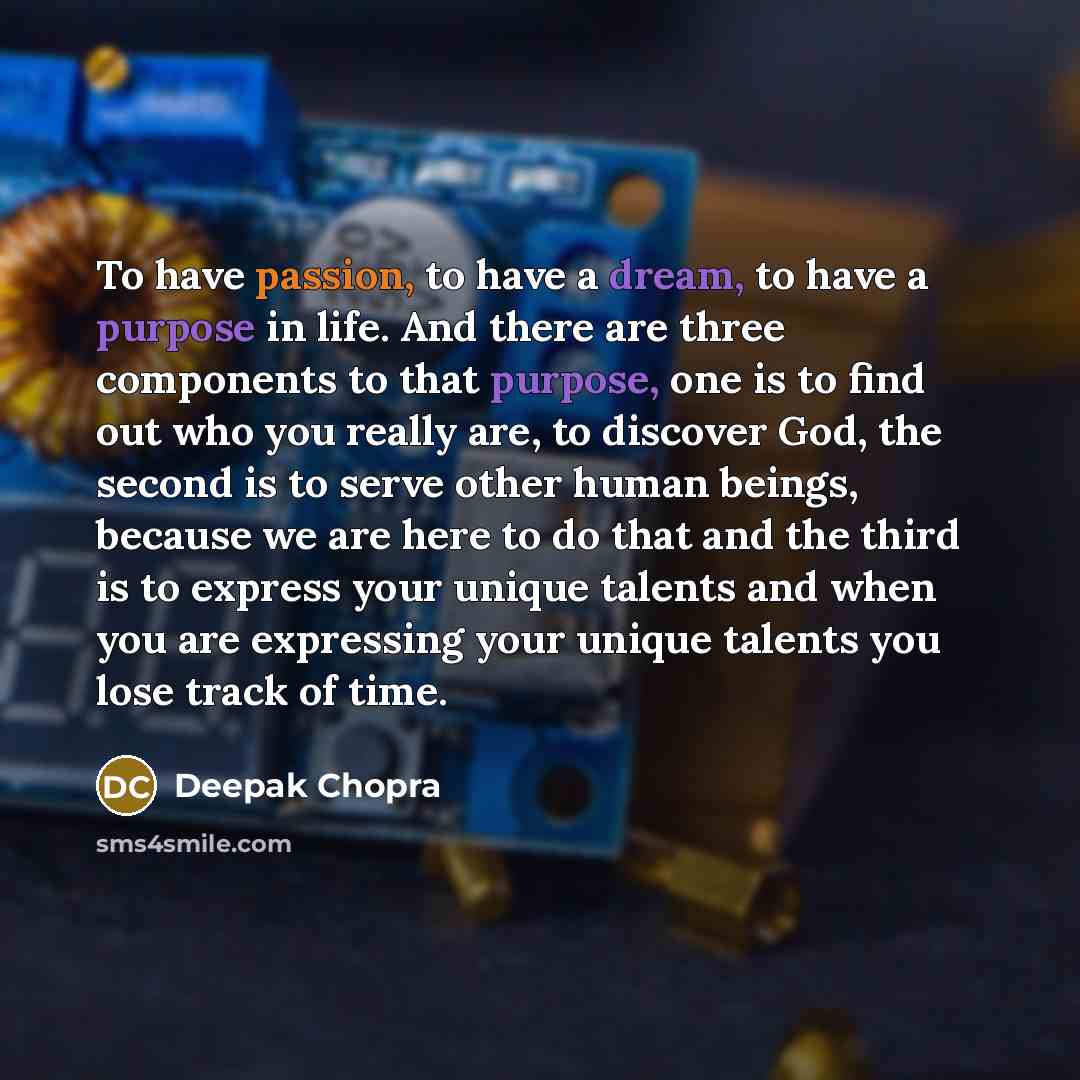 “To have passion, to have a dream, to have a purpose in life. And there are three components to that purpose, one is to find out who you really are, to discover God, the second is to serve other human beings, because we are here to do that and the third is to express your unique talents and when…” quote by Deepak Chopra
