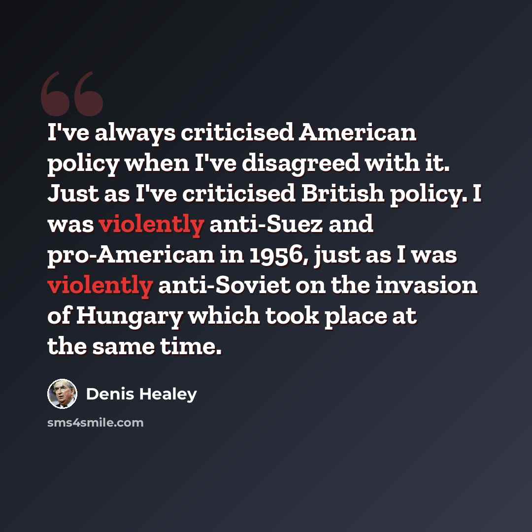 “I've always criticised American policy when I've disagreed with it. Just as I've criticised British policy. I was violently anti-Suez and pro-American in 1956, just as I was violently anti-Soviet on the invasion of Hungary which took place at the same time.” quote by Denis Healey