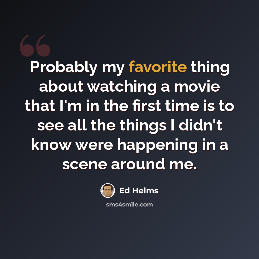 “Probably my favorite thing about watching a movie that I'm in the first time is to see all the things I didn't know were happening in a scene around me.” quote by Ed Helms